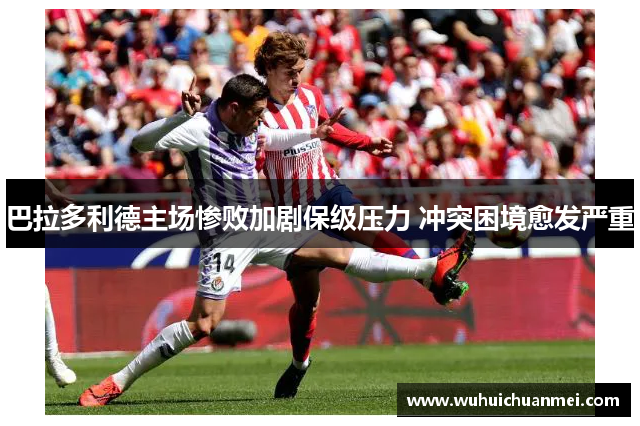 巴拉多利德主场惨败加剧保级压力 冲突困境愈发严重