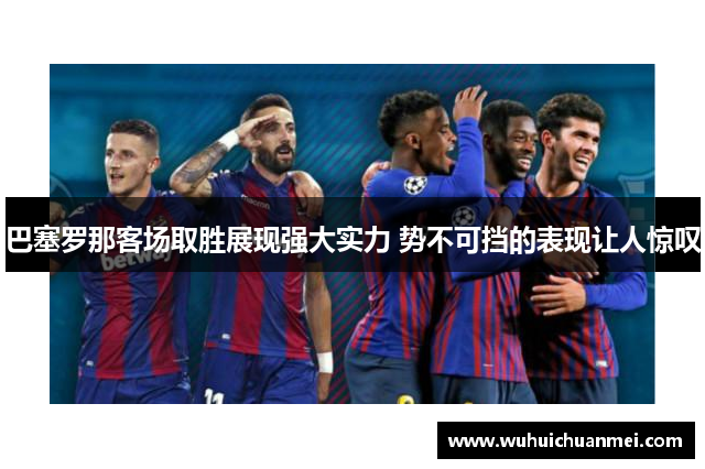 巴塞罗那客场取胜展现强大实力 势不可挡的表现让人惊叹