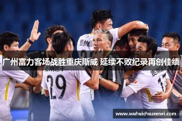 广州富力客场战胜重庆斯威 延续不败纪录再创佳绩