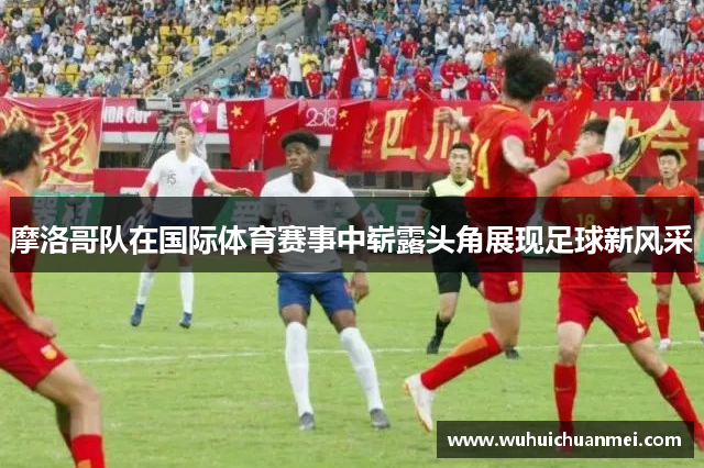 摩洛哥队在国际体育赛事中崭露头角展现足球新风采