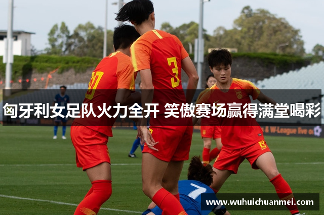 匈牙利女足队火力全开 笑傲赛场赢得满堂喝彩