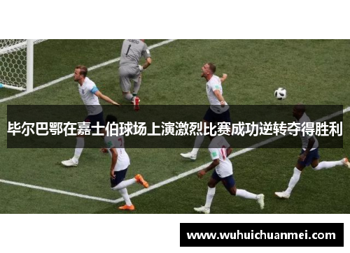 毕尔巴鄂在嘉士伯球场上演激烈比赛成功逆转夺得胜利