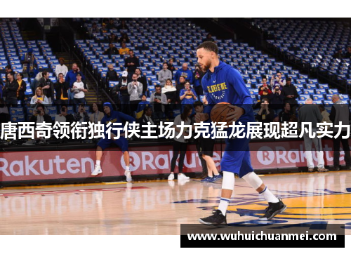 唐西奇领衔独行侠主场力克猛龙展现超凡实力