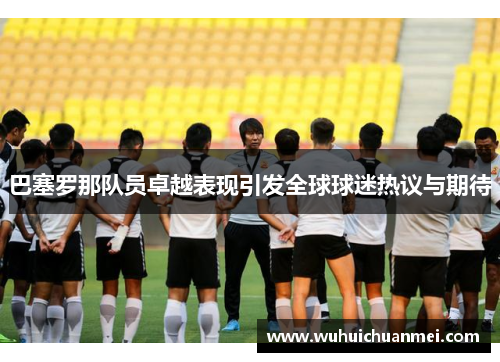 巴塞罗那队员卓越表现引发全球球迷热议与期待