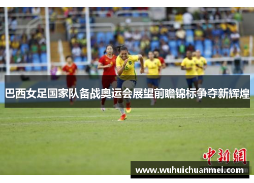 巴西女足国家队备战奥运会展望前瞻锦标争夺新辉煌