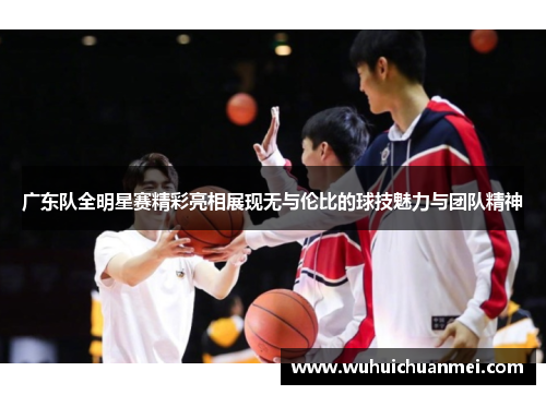 广东队全明星赛精彩亮相展现无与伦比的球技魅力与团队精神