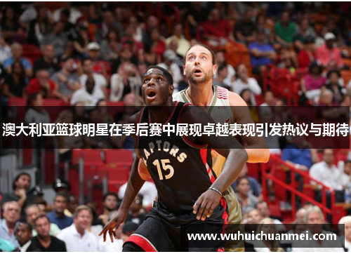 澳大利亚篮球明星在季后赛中展现卓越表现引发热议与期待