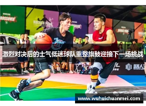激烈对决后的士气低迷球队重整旗鼓迎接下一场挑战