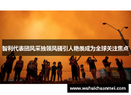 智利代表团风采独领风骚引人艳羡成为全球关注焦点