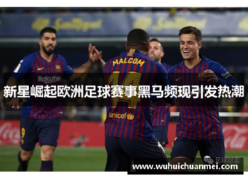 新星崛起欧洲足球赛事黑马频现引发热潮