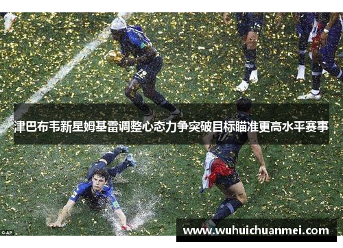 津巴布韦新星姆基雷调整心态力争突破目标瞄准更高水平赛事